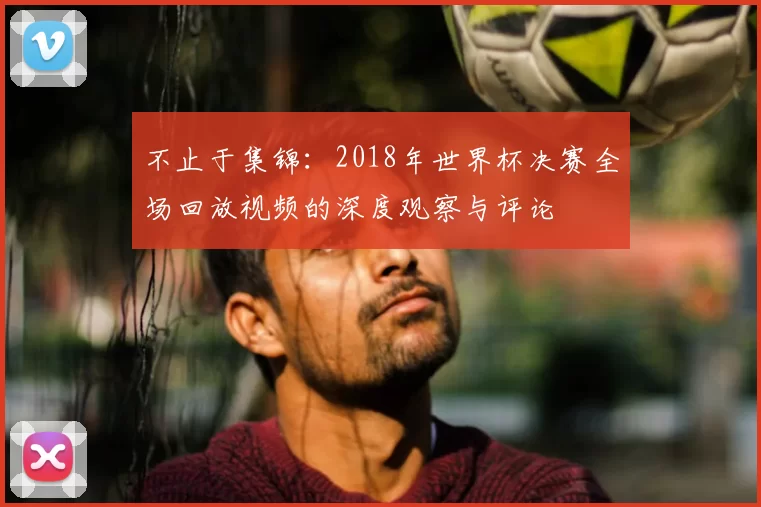 不止于集锦:2018年世界杯决赛全场回放视频的深度观察与评论