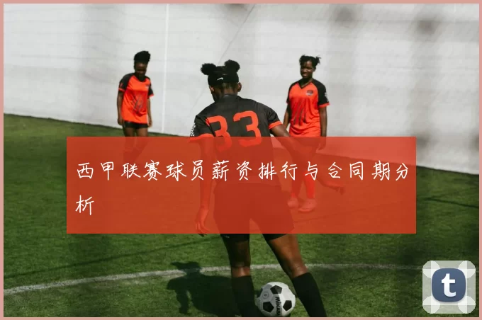 西甲联赛球员薪资排行与合同期分析