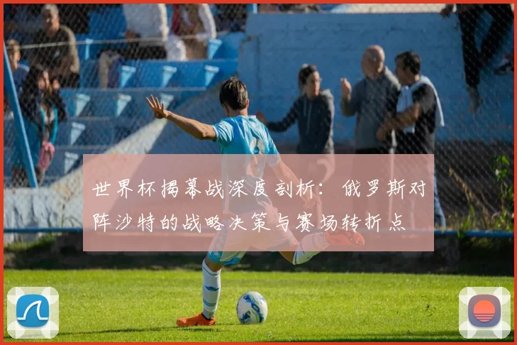 世界杯揭幕战深度剖析:俄罗斯对阵沙特的战略决策与赛场转折点