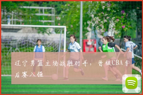 辽宁男篮主场战胜对手,晋级CBA季后赛八强