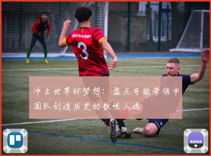 冲击世界杯梦想:盘点可能带领中国队创造历史的教练人选