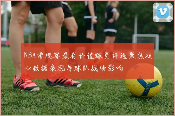 NBA常规赛最有价值球员评选聚焦核心数据表现与球队战绩影响