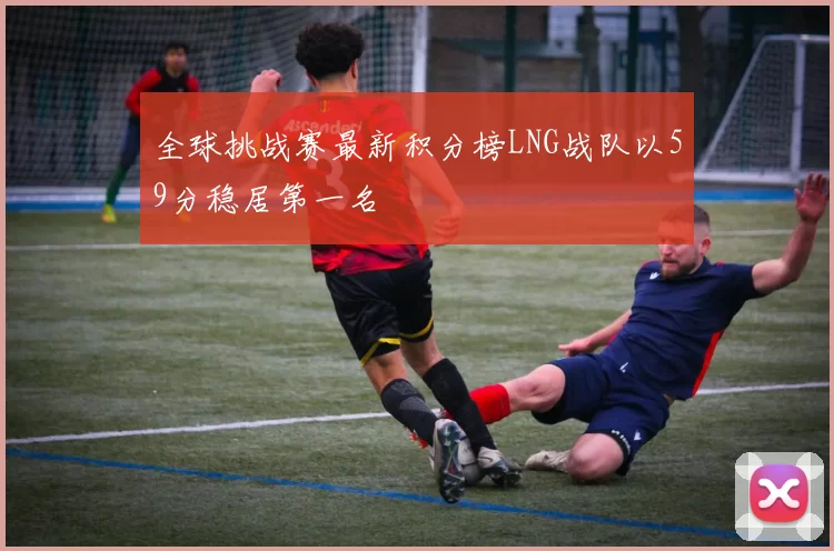 全球挑战赛最新积分榜LNG战队以59分稳居第一名