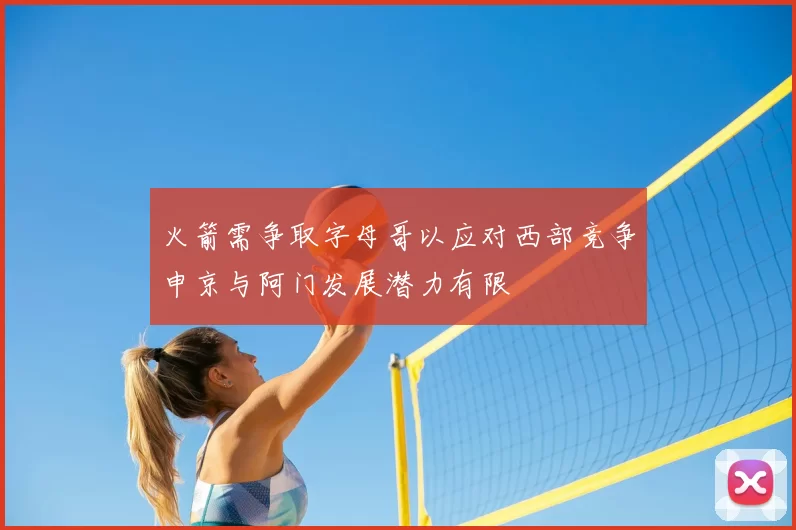 火箭需争取字母哥以应对西部竞争申京与阿门发展潜力有限