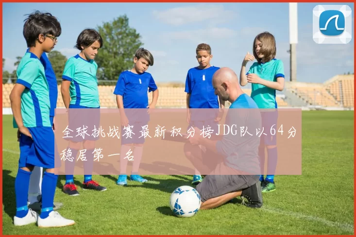 全球挑战赛最新积分榜JDG队以64分稳居第一名