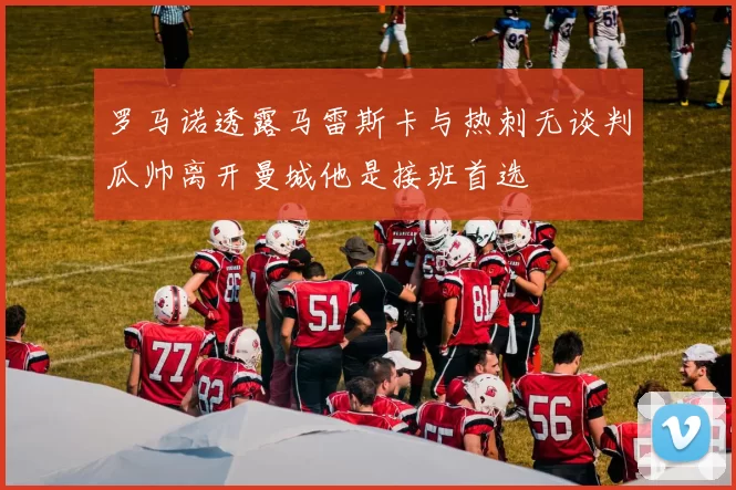 罗马诺透露马雷斯卡与热刺无谈判瓜帅离开曼城他是接班首选