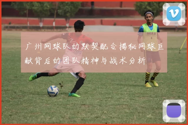 广州网球队的默契配合揭秘网球巨献背后的团队精神与战术分析