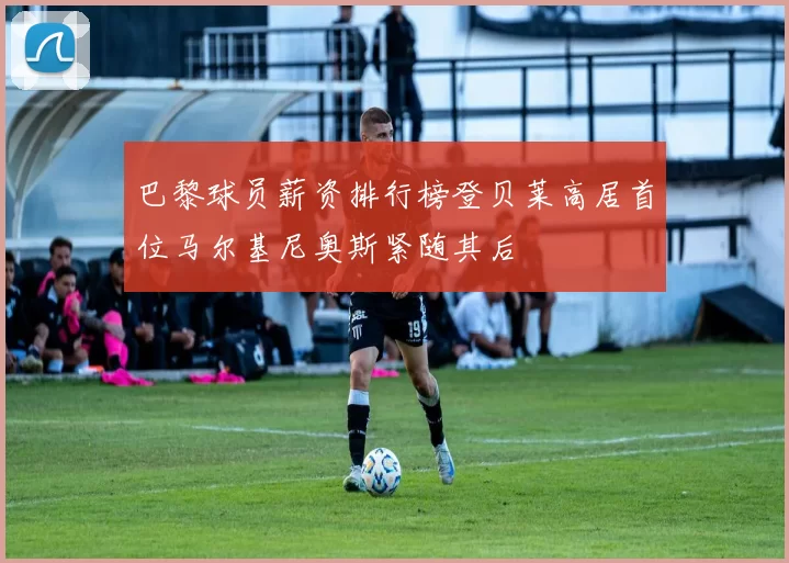 巴黎球员薪资排行榜登贝莱高居首位马尔基尼奥斯紧随其后